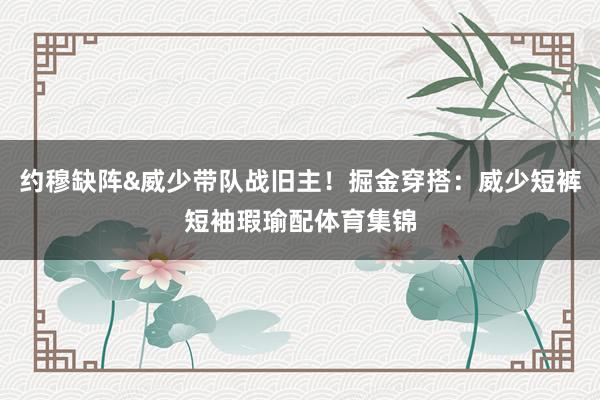 约穆缺阵&威少带队战旧主！掘金穿搭：威少短裤短袖瑕瑜配体育集锦