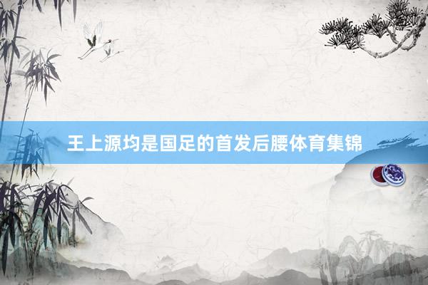 王上源均是国足的首发后腰体育集锦