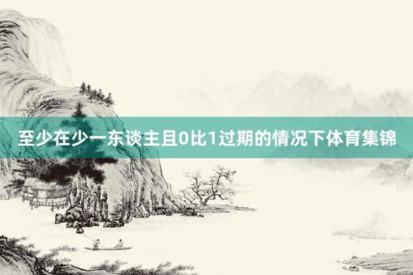 至少在少一东谈主且0比1过期的情况下体育集锦