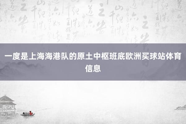一度是上海海港队的原土中枢班底欧洲买球站体育信息