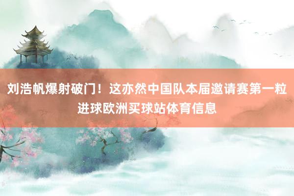 刘浩帆爆射破门！这亦然中国队本届邀请赛第一粒进球欧洲买球站体育信息