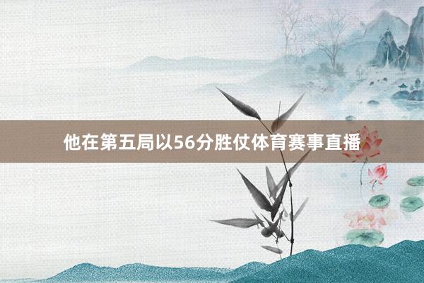 他在第五局以56分胜仗体育赛事直播