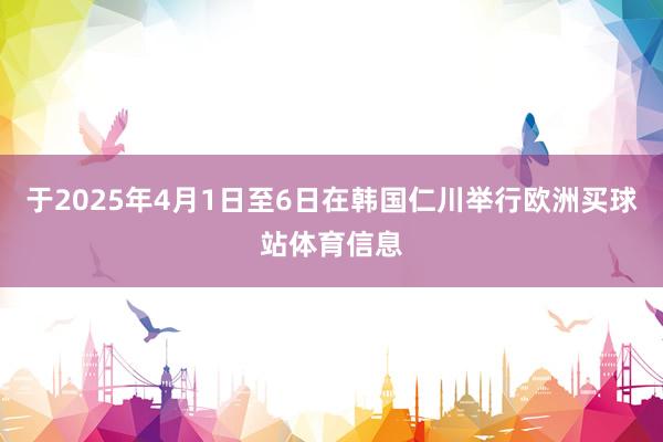 于2025年4月1日至6日在韩国仁川举行欧洲买球站体育信息