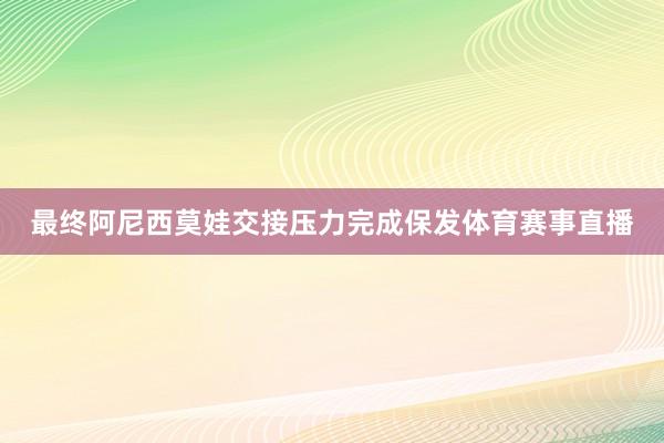 最终阿尼西莫娃交接压力完成保发体育赛事直播