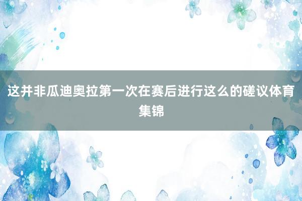 这并非瓜迪奥拉第一次在赛后进行这么的磋议体育集锦