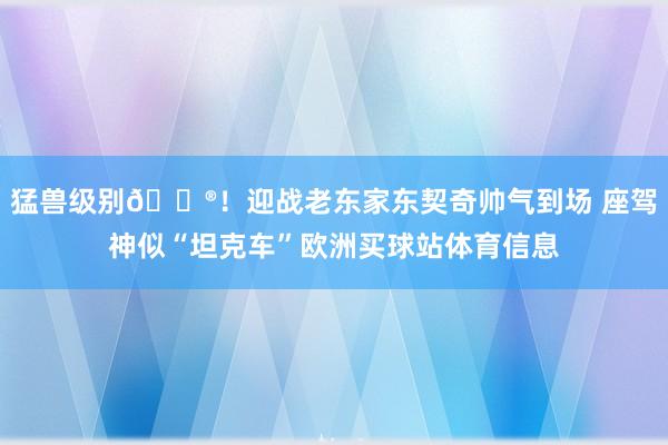 猛兽级别😮！迎战老东家东契奇帅气到场 座驾神似“坦克车”欧洲买球站体育信息
