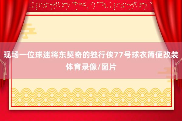 现场一位球迷将东契奇的独行侠77号球衣简便改装体育录像/图片