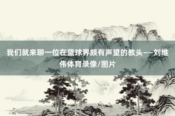 我们就来聊一位在篮球界颇有声望的教头——刘维伟体育录像/图片
