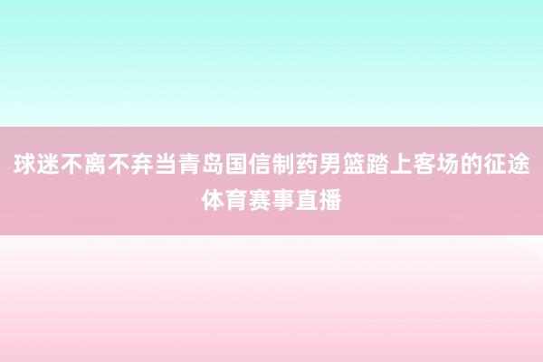 球迷不离不弃当青岛国信制药男篮踏上客场的征途体育赛事直播