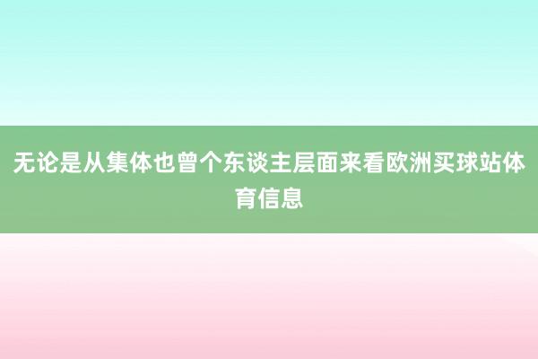 无论是从集体也曾个东谈主层面来看欧洲买球站体育信息