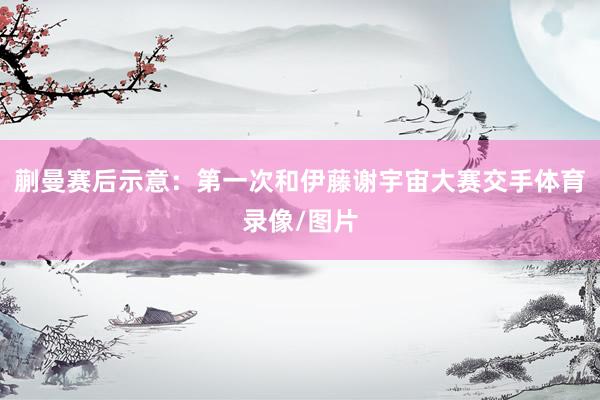 蒯曼赛后示意：第一次和伊藤谢宇宙大赛交手体育录像/图片