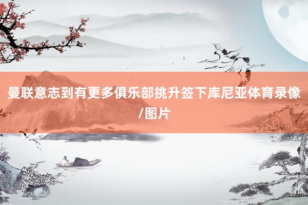 曼联意志到有更多俱乐部挑升签下库尼亚体育录像/图片