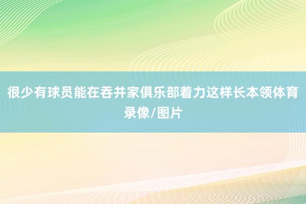很少有球员能在吞并家俱乐部着力这样长本领体育录像/图片