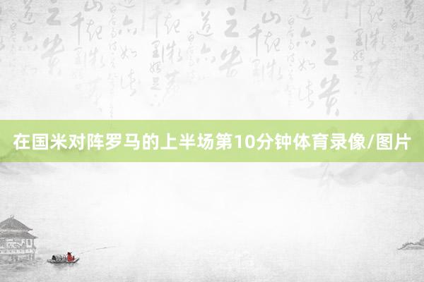 在国米对阵罗马的上半场第10分钟体育录像/图片
