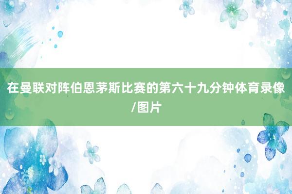 在曼联对阵伯恩茅斯比赛的第六十九分钟体育录像/图片