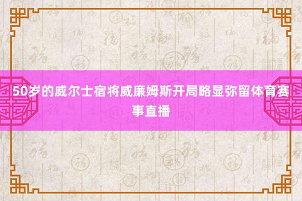 50岁的威尔士宿将威廉姆斯开局略显弥留体育赛事直播