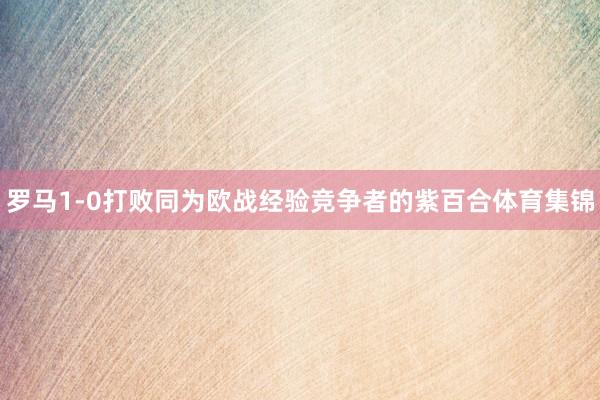 罗马1-0打败同为欧战经验竞争者的紫百合体育集锦