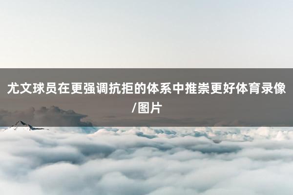 尤文球员在更强调抗拒的体系中推崇更好体育录像/图片