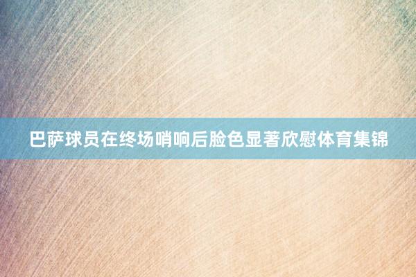 巴萨球员在终场哨响后脸色显著欣慰体育集锦