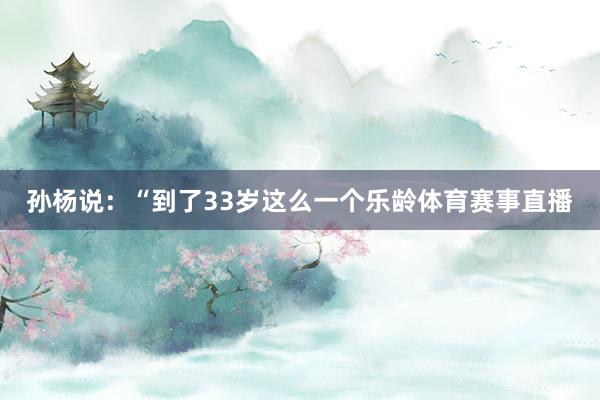 孙杨说：“到了33岁这么一个乐龄体育赛事直播