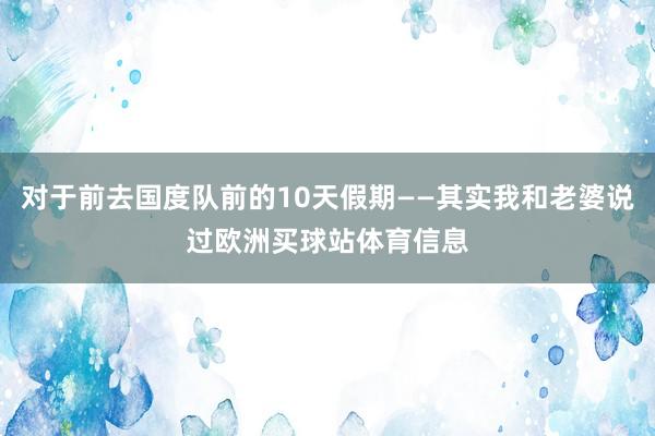 对于前去国度队前的10天假期——其实我和老婆说过欧洲买球站体育信息