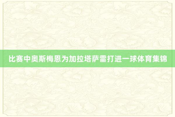 比赛中奥斯梅恩为加拉塔萨雷打进一球体育集锦