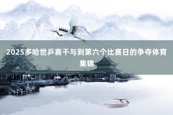 2025多哈世乒赛干与到第六个比赛日的争夺体育集锦