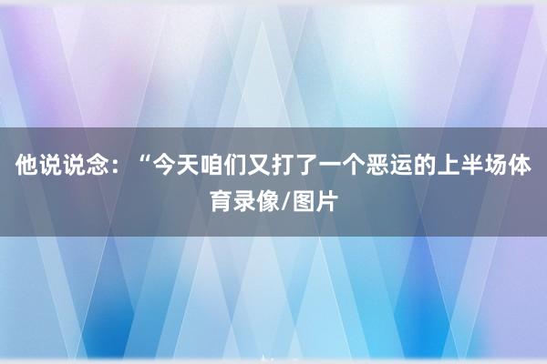 他说说念：“今天咱们又打了一个恶运的上半场体育录像/图片