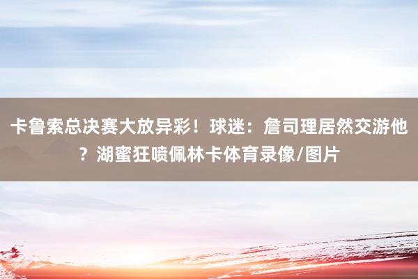 卡鲁索总决赛大放异彩！球迷：詹司理居然交游他？湖蜜狂喷佩林卡体育录像/图片