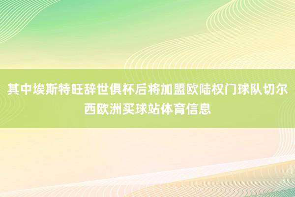其中埃斯特旺辞世俱杯后将加盟欧陆权门球队切尔西欧洲买球站体育信息