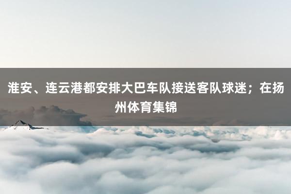 淮安、连云港都安排大巴车队接送客队球迷；在扬州体育集锦