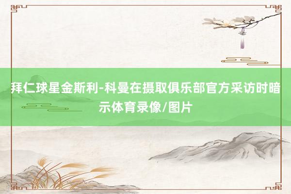 拜仁球星金斯利-科曼在摄取俱乐部官方采访时暗示体育录像/图片