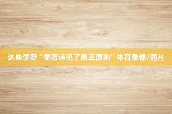 这些褒贬“显著违犯了刚正原则”体育录像/图片