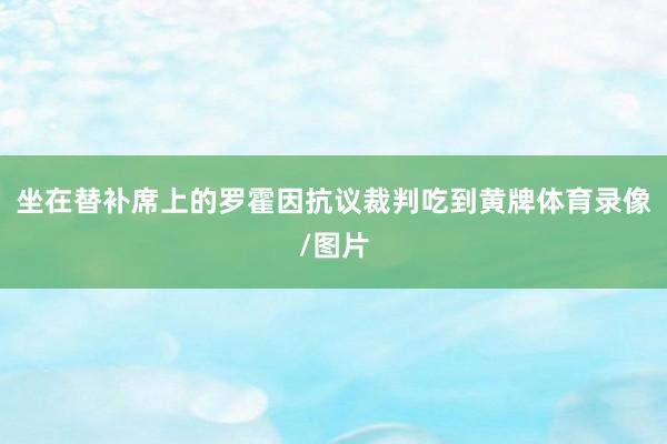 坐在替补席上的罗霍因抗议裁判吃到黄牌体育录像/图片