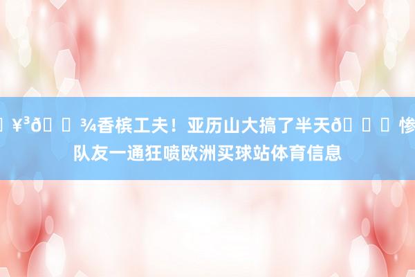 🥳🍾香槟工夫！亚历山大搞了半天😂惨遭队友一通狂喷欧洲买球站体育信息
