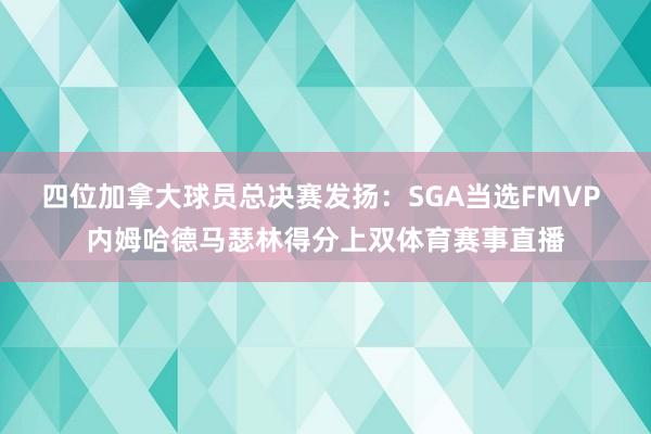四位加拿大球员总决赛发扬：SGA当选FMVP 内姆哈德马瑟林得分上双体育赛事直播