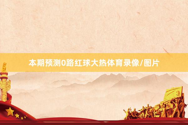 本期预测0路红球大热体育录像/图片