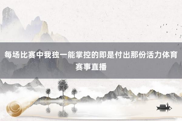 每场比赛中我独一能掌控的即是付出那份活力体育赛事直播