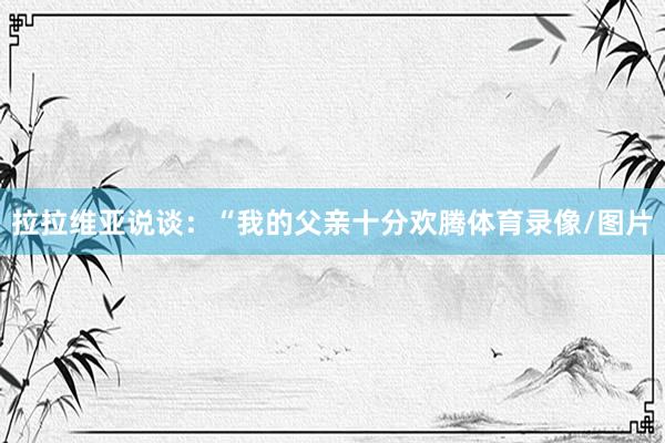 拉拉维亚说谈：“我的父亲十分欢腾体育录像/图片