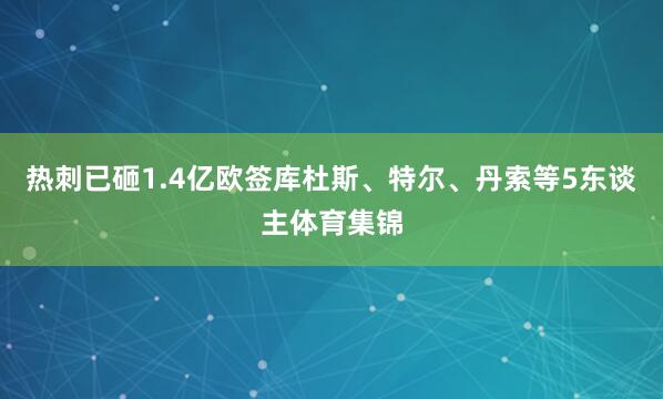 热刺已砸1.4亿欧签库杜斯、特尔、丹索等5东谈主体育集锦