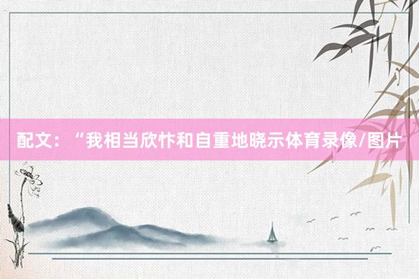 配文:“我相当欣忭和自重地晓示体育录像/图片
