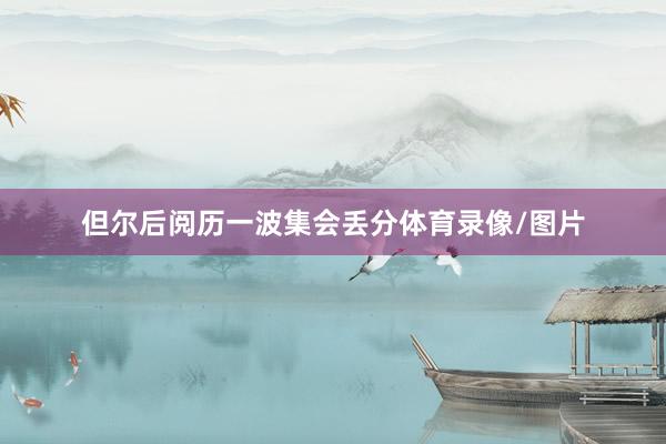 但尔后阅历一波集会丢分体育录像/图片