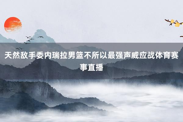 天然敌手委内瑞拉男篮不所以最强声威应战体育赛事直播