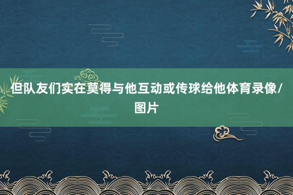 但队友们实在莫得与他互动或传球给他体育录像/图片
