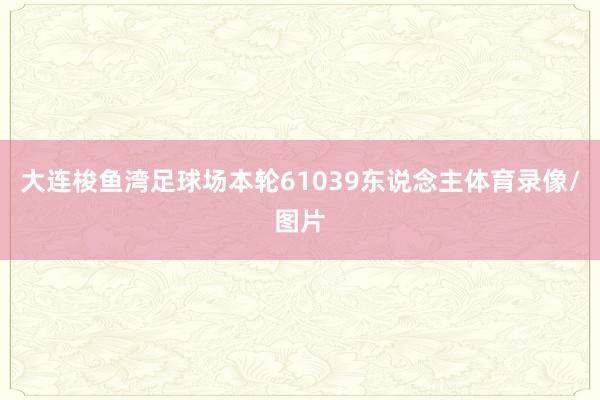 大连梭鱼湾足球场本轮61039东说念主体育录像/图片