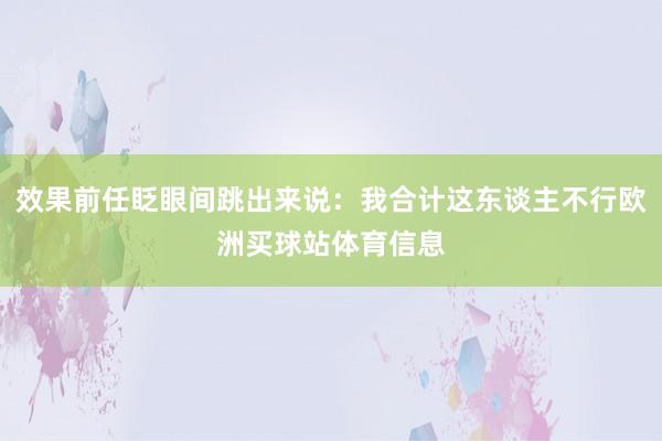 效果前任眨眼间跳出来说:我合计这东谈主不行欧洲买球站体育信息
