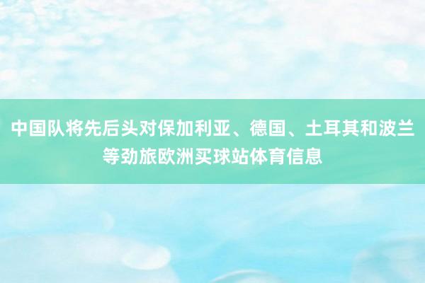 中国队将先后头对保加利亚、德国、土耳其和波兰等劲旅欧洲买球站体育信息