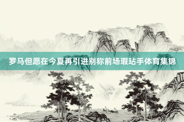 罗马但愿在今夏再引进别称前场瑕玷手体育集锦