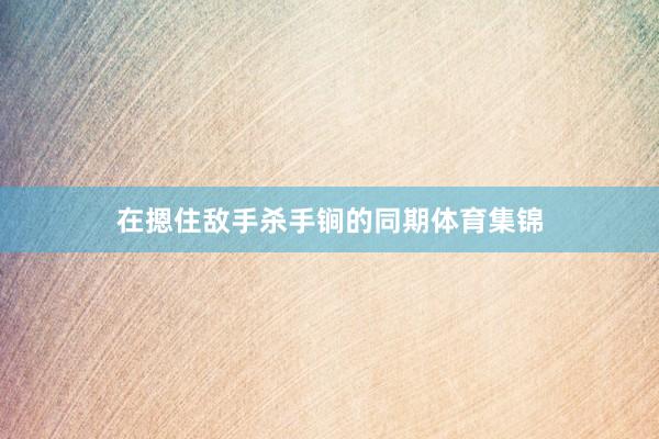 在摁住敌手杀手锏的同期体育集锦