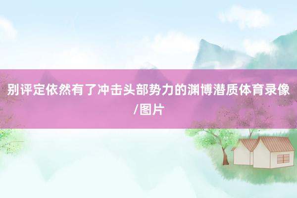 别评定依然有了冲击头部势力的渊博潜质体育录像/图片